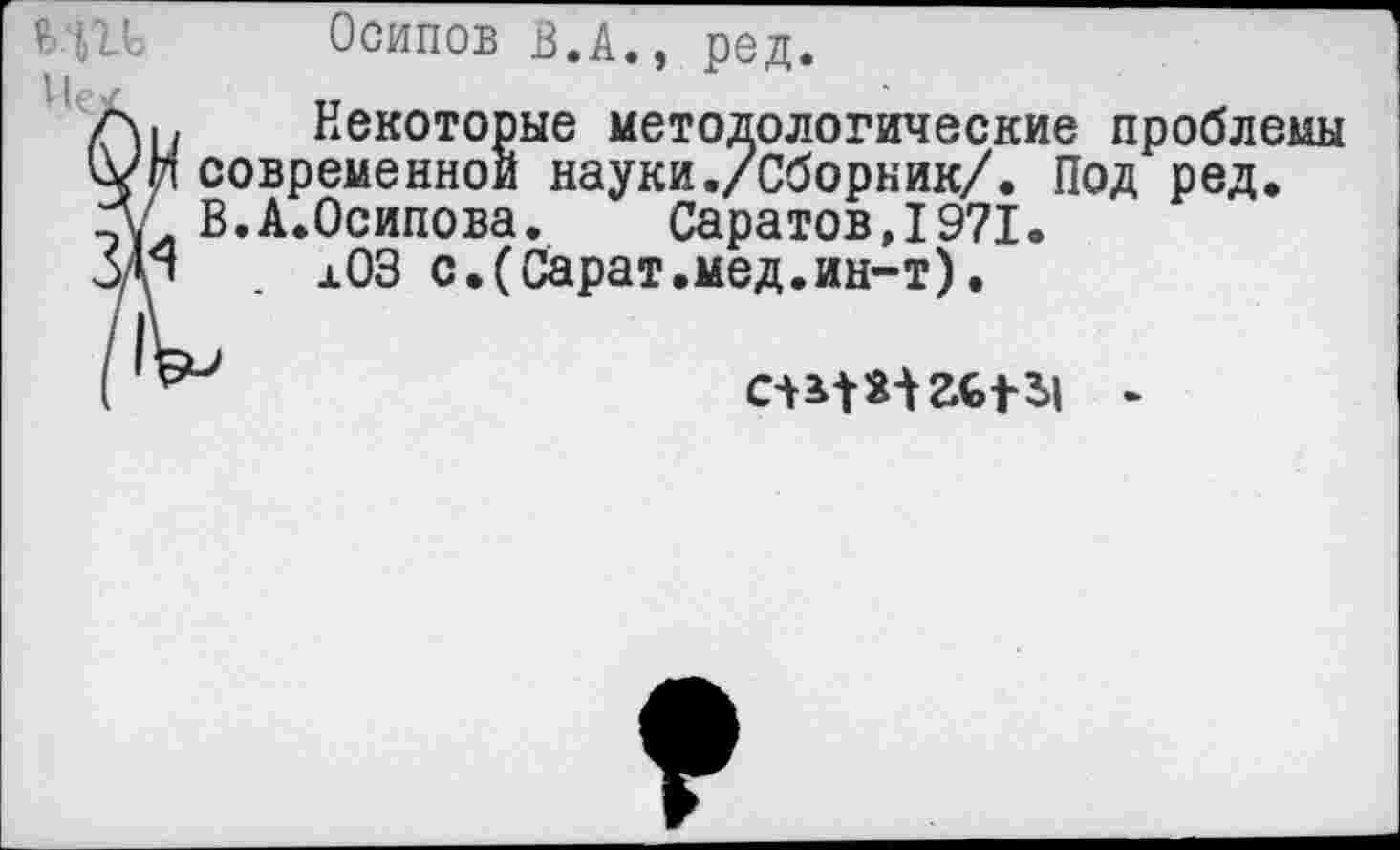 ﻿Ц11 Осипов в.А., ред.
1|р^	тт
В Некоторые методологические проблемы ©временной науки./Сборник/. Под ред. ;.А.Осипова. СаратовД971.
л03 с.(Сарат.мед.ин-т).